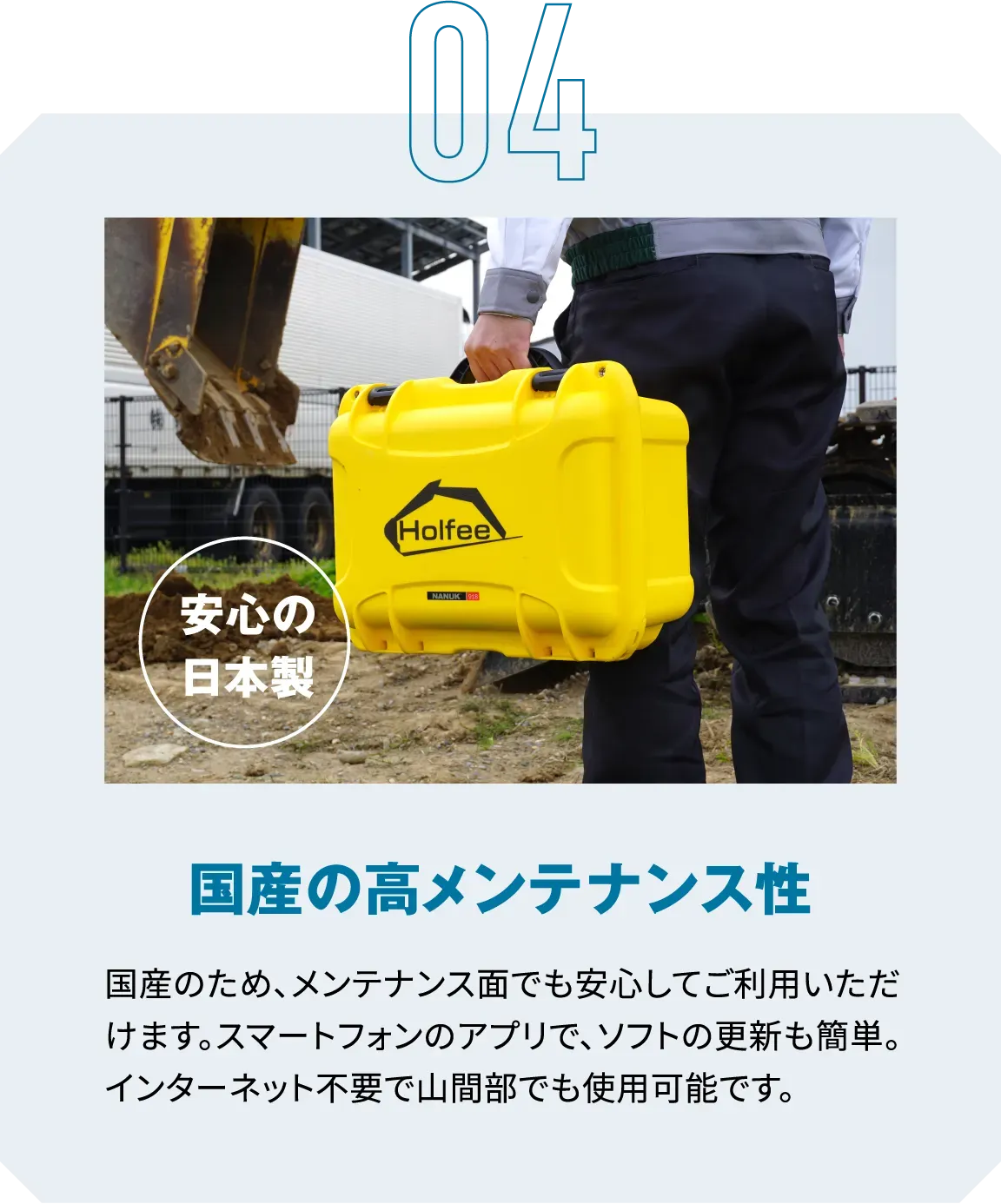 04|安心の日本製|国産の高メンテナンス性|国産のため、メンテナンス面でも安心してご利用いただけます。スマートフォンのアプリで、ソフトの更新も簡単。インターネット不要で山間部でも使用可能です。